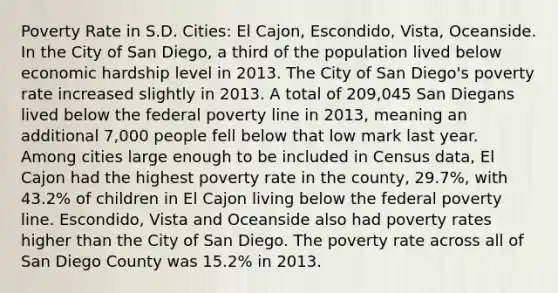 Poverty Rate in S.D. Cities: El Cajon, Escondido, Vista, Oceanside. In the City of San Diego, a third of the population lived below economic hardship level in 2013. The City of San Diego's poverty rate increased slightly in 2013. A total of 209,045 San Diegans lived below the federal poverty line in 2013, meaning an additional 7,000 people fell below that low mark last year. Among cities large enough to be included in Census data, El Cajon had the highest poverty rate in the county, 29.7%, with 43.2% of children in El Cajon living below the federal poverty line. Escondido, Vista and Oceanside also had poverty rates higher than the City of San Diego. The poverty rate across all of San Diego County was 15.2% in 2013.