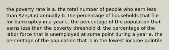 the poverty rate is a. the total number of people who earn less than 23,850 annually b. the percentage of households that file for bankruptcy in a year c. the percentage of the population that earns less than the poverty threshold d. the percentage of the labor force that is unemployed at some point during a year e. the percentage of the population that is in the lowest income quintile