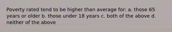 Poverty rated tend to be higher than average for: a. those 65 years or older b. those under 18 years c. both of the above d. neither of the above