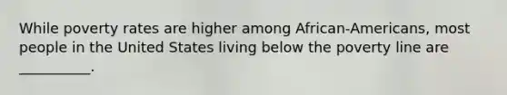 While poverty rates are higher among African-Americans, most people in the United States living below the poverty line are __________.