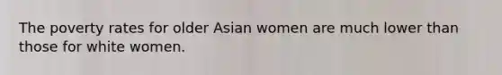 The poverty rates for older Asian women are much lower than those for white women.