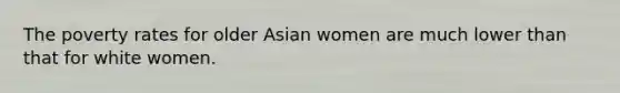 The poverty rates for older Asian women are much lower than that for white women.