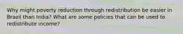 Why might poverty reduction through redistribution be easier in Brazil than India? What are some policies that can be used to redistribute income?