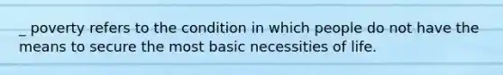 _ poverty refers to the condition in which people do not have the means to secure the most basic necessities of life.