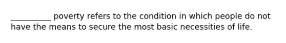 __________ poverty refers to the condition in which people do not have the means to secure the most basic necessities of life.