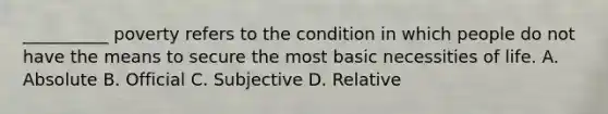 __________ poverty refers to the condition in which people do not have the means to secure the most basic necessities of life. A. Absolute B. Official C. Subjective D. Relative