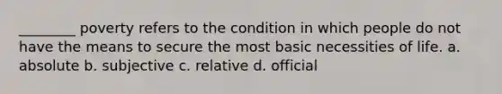 ________ poverty refers to the condition in which people do not have the means to secure the most basic necessities of life. a. absolute b. subjective c. relative d. official