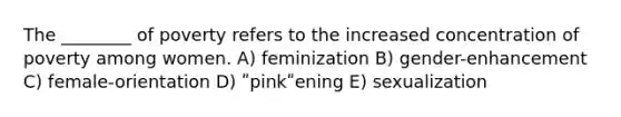 The ________ of poverty refers to the increased concentration of poverty among women. A) feminization B) gender-enhancement C) female-orientation D) ʺpinkʺening E) sexualization