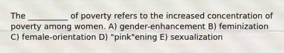 The __________ of poverty refers to the increased concentration of poverty among women. A) gender-enhancement B) feminization C) female-orientation D) "pink"ening E) sexualization