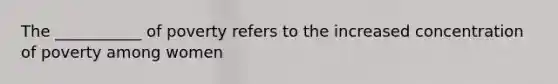 The ___________ of poverty refers to the increased concentration of poverty among women