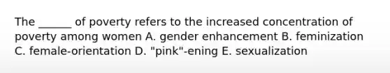 The ______ of poverty refers to the increased concentration of poverty among women A. gender enhancement B. feminization C. female-orientation D. "pink"-ening E. sexualization