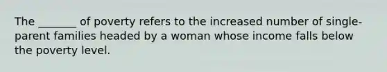 The _______ of poverty refers to the increased number of single-parent families headed by a woman whose income falls below the poverty level.