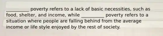 __________ poverty refers to a lack of basic necessities, such as food, shelter, and income, while __________ poverty refers to a situation where people are falling behind from the average income or life style enjoyed by the rest of society.