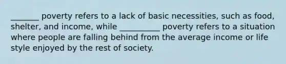 _______ poverty refers to a lack of basic necessities, such as food, shelter, and income, while __________ poverty refers to a situation where people are falling behind from the average income or life style enjoyed by the rest of society.