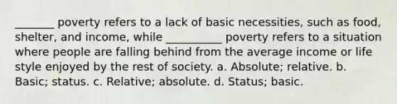 _______ poverty refers to a lack of basic necessities, such as food, shelter, and income, while __________ poverty refers to a situation where people are falling behind from the average income or life style enjoyed by the rest of society. a. Absolute; relative. b. Basic; status. c. Relative; absolute. d. Status; basic.