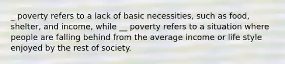 _ poverty refers to a lack of basic necessities, such as food, shelter, and income, while __ poverty refers to a situation where people are falling behind from the average income or life style enjoyed by the rest of society.