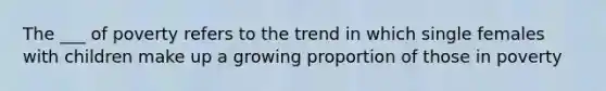 The ___ of poverty refers to the trend in which single females with children make up a growing proportion of those in poverty