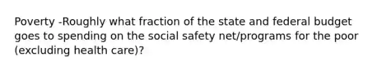 Poverty -Roughly what fraction of the state and federal budget goes to spending on the social safety net/programs for the poor (excluding health care)?