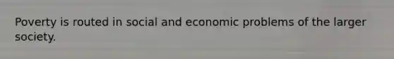 Poverty is routed in social and economic problems of the larger society.