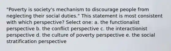 "Poverty is society's mechanism to discourage people from neglecting their social duties." This statement is most consistent with which perspective? Select one: a. the functionalist perspective b. the conflict perspective c. the interactionist perspective d. the culture of poverty perspective e. the social stratification perspective