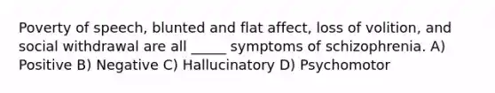 Poverty of speech, blunted and flat affect, loss of volition, and social withdrawal are all _____ symptoms of schizophrenia. A) Positive B) Negative C) Hallucinatory D) Psychomotor