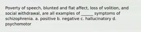 Poverty of speech, blunted and flat affect, loss of volition, and social withdrawal, are all examples of ______ symptoms of schizophrenia. a. positive b. negative c. hallucinatory d. psychomotor