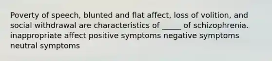 Poverty of speech, blunted and flat affect, loss of volition, and social withdrawal are characteristics of _____ of schizophrenia. inappropriate affect positive symptoms negative symptoms neutral symptoms