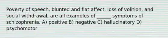 Poverty of speech, blunted and flat affect, loss of volition, and social withdrawal, are all examples of ______ symptoms of schizophrenia. A) positive B) negative C) hallucinatory D) psychomotor