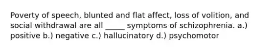 Poverty of speech, blunted and flat affect, loss of volition, and social withdrawal are all _____ symptoms of schizophrenia. a.) positive b.) negative c.) hallucinatory d.) psychomotor