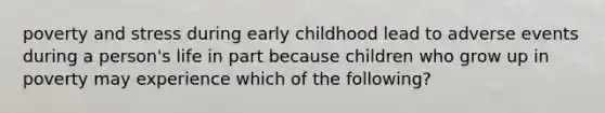 poverty and stress during early childhood lead to adverse events during a person's life in part because children who grow up in poverty may experience which of the following?