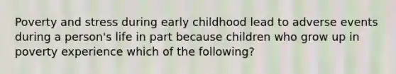 Poverty and stress during early childhood lead to adverse events during a person's life in part because children who grow up in poverty experience which of the following?