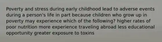 Poverty and stress during early childhood lead to adverse events during a person's life in part because children who grow up in poverty may experience which of the following? higher rates of poor nutrition more experience traveling abroad less educational opportunity greater exposure to toxins