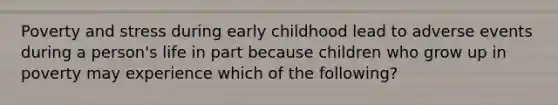 Poverty and stress during early childhood lead to adverse events during a person's life in part because children who grow up in poverty may experience which of the following?