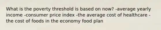 What is the poverty threshold is based on now? -average yearly income -consumer price index -the average cost of healthcare -the cost of foods in the economy food plan