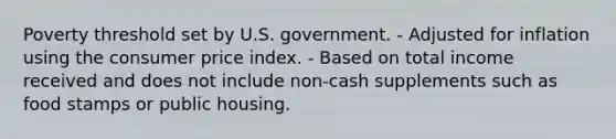 Poverty threshold set by U.S. government. - Adjusted for inflation using the consumer price index. - Based on total income received and does not include non-cash supplements such as food stamps or public housing.