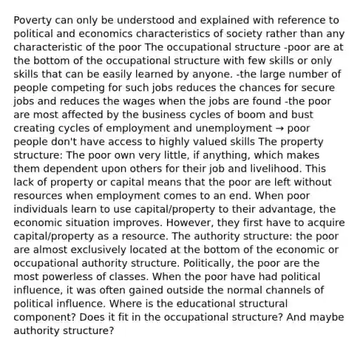 Poverty can only be understood and explained with reference to political and economics characteristics of society rather than any characteristic of the poor The occupational structure -poor are at the bottom of the occupational structure with few skills or only skills that can be easily learned by anyone. -the large number of people competing for such jobs reduces the chances for secure jobs and reduces the wages when the jobs are found -the poor are most affected by the business cycles of boom and bust creating cycles of employment and unemployment → poor people don't have access to highly valued skills The property structure: The poor own very little, if anything, which makes them dependent upon others for their job and livelihood. This lack of property or capital means that the poor are left without resources when employment comes to an end. When poor individuals learn to use capital/property to their advantage, the economic situation improves. However, they first have to acquire capital/property as a resource. The authority structure: the poor are almost exclusively located at the bottom of the economic or occupational authority structure. Politically, the poor are the most powerless of classes. When the poor have had political influence, it was often gained outside the normal channels of political influence. Where is the educational structural component? Does it fit in the occupational structure? And maybe authority structure?