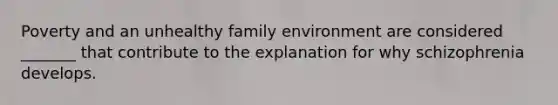 Poverty and an unhealthy family environment are considered _______ that contribute to the explanation for why schizophrenia develops.