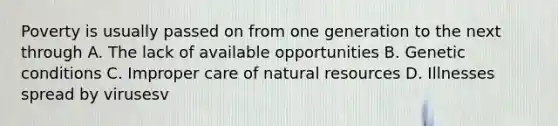 Poverty is usually passed on from one generation to the next through A. The lack of available opportunities B. Genetic conditions C. Improper care of natural resources D. Illnesses spread by virusesv