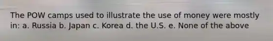 The POW camps used to illustrate the use of money were mostly in: a. Russia b. Japan c. Korea d. the U.S. e. None of the above