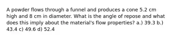 A powder flows through a funnel and produces a cone 5.2 cm high and 8 cm in diameter. What is the angle of repose and what does this imply about the material's flow properties? a.) 39.3 b.) 43.4 c) 49.6 d) 52.4