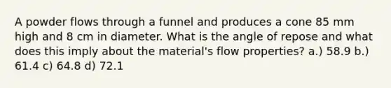 A powder flows through a funnel and produces a cone 85 mm high and 8 cm in diameter. What is the angle of repose and what does this imply about the material's flow properties? a.) 58.9 b.) 61.4 c) 64.8 d) 72.1