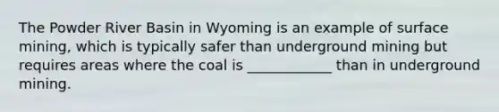 The Powder River Basin in Wyoming is an example of surface mining, which is typically safer than underground mining but requires areas where the coal is ____________ than in underground mining.