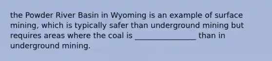 the Powder River Basin in Wyoming is an example of surface mining, which is typically safer than underground mining but requires areas where the coal is ________________ than in underground mining.