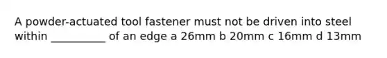 A powder-actuated tool fastener must not be driven into steel within __________ of an edge a 26mm b 20mm c 16mm d 13mm