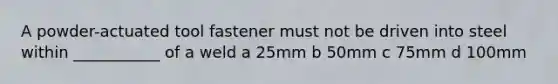 A powder-actuated tool fastener must not be driven into steel within ___________ of a weld a 25mm b 50mm c 75mm d 100mm