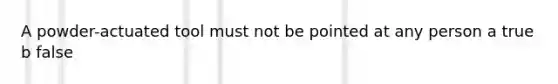 A powder-actuated tool must not be pointed at any person a true b false