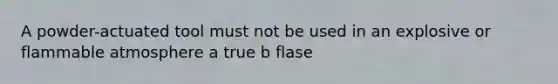 A powder-actuated tool must not be used in an explosive or flammable atmosphere a true b flase