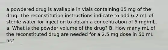 a powdered drug is available in vials containing 35 mg of the drug. The reconstitution instructions indicate to add 6.2 mL of sterile water for injection to obtain a concentration of 5 mg/mL. a. What is the powder volume of the drug? B. How many mL of the reconstituted drug are needed for a 2.5 mg dose in 50 mL ns?