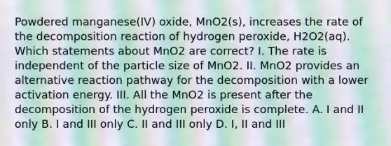 Powdered manganese(IV) oxide, MnO2(s), increases the rate of the decomposition reaction of hydrogen peroxide, H2O2(aq). Which statements about MnO2 are correct? I. The rate is independent of the particle size of MnO2. II. MnO2 provides an alternative reaction pathway for the decomposition with a lower activation energy. III. All the MnO2 is present after the decomposition of the hydrogen peroxide is complete. A. I and II only B. I and III only C. II and III only D. I, II and III