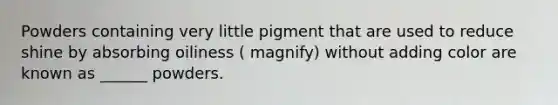 Powders containing very little pigment that are used to reduce shine by absorbing oiliness ( magnify) without adding color are known as ______ powders.